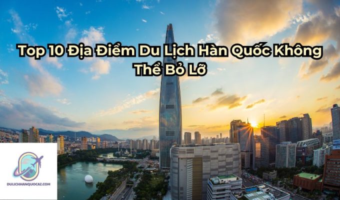 Top 10 Địa Điểm Du Lịch Hàn Quốc Không Thể Bỏ Lỡ