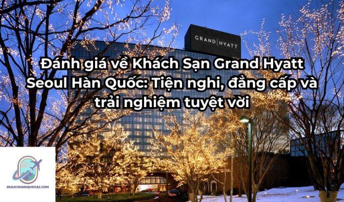 Đánh giá về Khách Sạn Grand Hyatt Seoul Hàn Quốc: Tiện nghi, đẳng cấp và trải nghiệm tuyệt vời