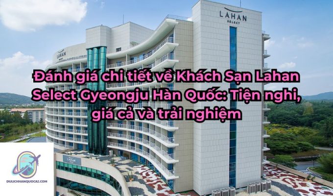 Đánh giá chi tiết về Khách Sạn Lahan Select Gyeongju Hàn Quốc: Tiện nghi, giá cả và trải nghiệm