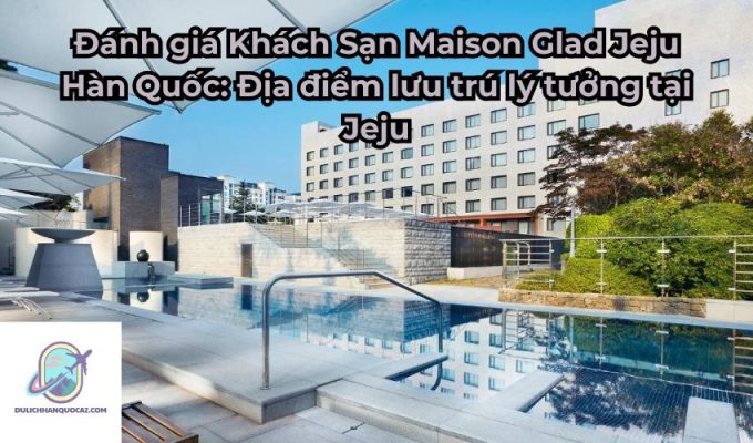 Đánh giá Khách Sạn Maison Glad Jeju Hàn Quốc: Địa điểm lưu trú lý tưởng tại Jeju