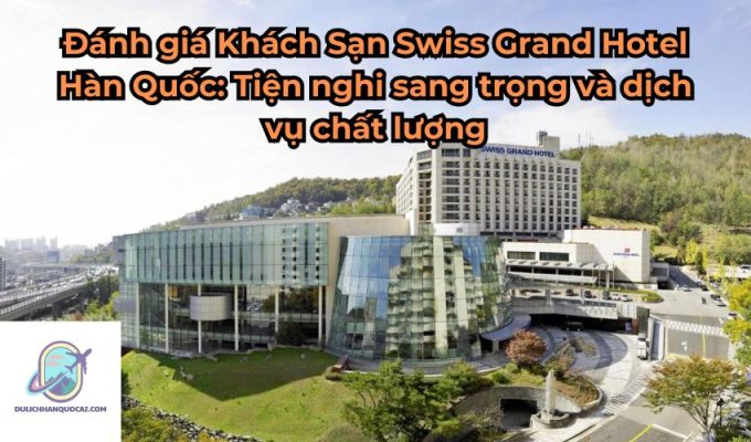 Đánh giá Khách Sạn Swiss Grand Hotel Hàn Quốc: Tiện nghi sang trọng và dịch vụ chất lượng