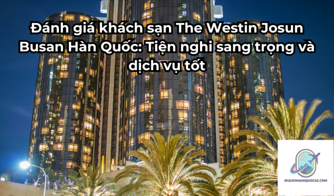 Đánh giá khách sạn The Westin Josun Busan Hàn Quốc: Tiện nghi sang trọng và dịch vụ tốt