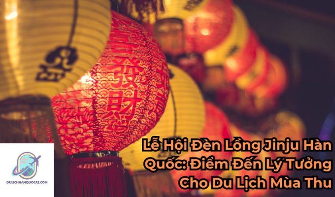 Lễ Hội Đèn Lồng Jinju Hàn Quốc: Điểm Đến Lý Tưởng Cho Du Lịch Mùa Thu