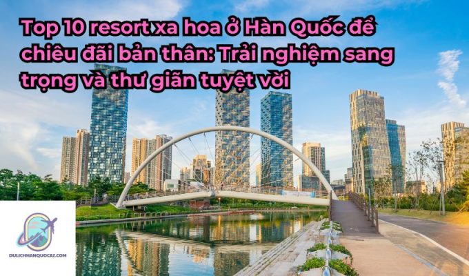 Top 10 resort xa hoa ở Hàn Quốc để chiêu đãi bản thân: Trải nghiệm sang trọng và thư giãn tuyệt vời