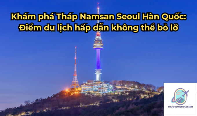 Khám phá Tháp Namsan Seoul Hàn Quốc: Điểm du lịch hấp dẫn không thể bỏ lỡ