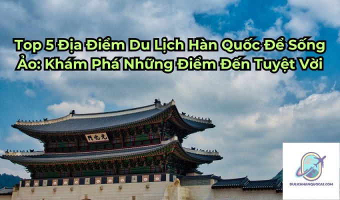 Top 5 Địa Điểm Du Lịch Hàn Quốc Để Sống Ảo: Khám Phá Những Điểm Đến Tuyệt Vời